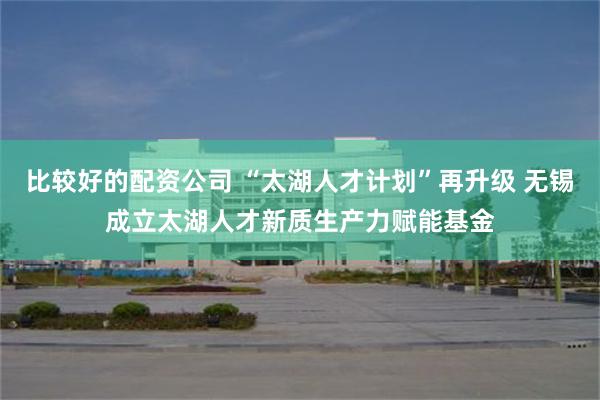 比较好的配资公司 “太湖人才计划”再升级 无锡成立太湖人才新质生产力赋能基金