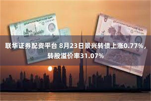 联华证券配资平台 8月23日景兴转债上涨0.77%，转股溢价率31.07%