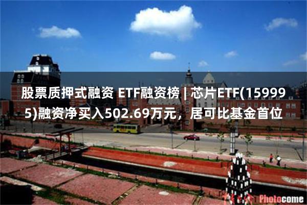 股票质押式融资 ETF融资榜 | 芯片ETF(159995)融资净买入502.69万元，居可比基金首位