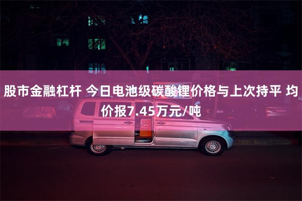 股市金融杠杆 今日电池级碳酸锂价格与上次持平 均价报7.45万元/吨