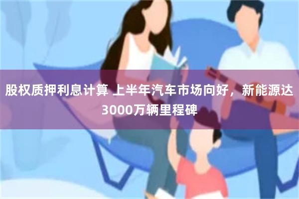 股权质押利息计算 上半年汽车市场向好，新能源达3000万辆里程碑