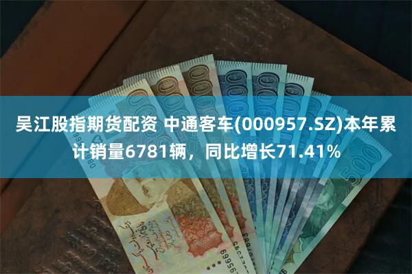 吴江股指期货配资 中通客车(000957.SZ)本年累计销量6781辆，同比增长71.41%