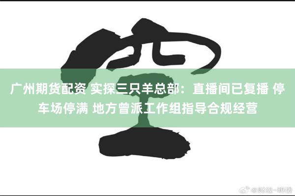 广州期货配资 实探三只羊总部：直播间已复播 停车场停满 地方曾派工作组指导合规经营