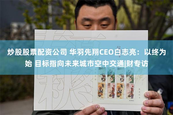 炒股股票配资公司 华羽先翔CEO白志亮：以终为始 目标指向未来城市空中交通|财专访