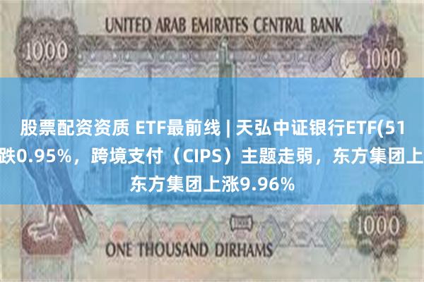 股票配资资质 ETF最前线 | 天弘中证银行ETF(515290)下跌0.95%，跨境支付（CIPS）主题走弱，东方集团上涨9.96%