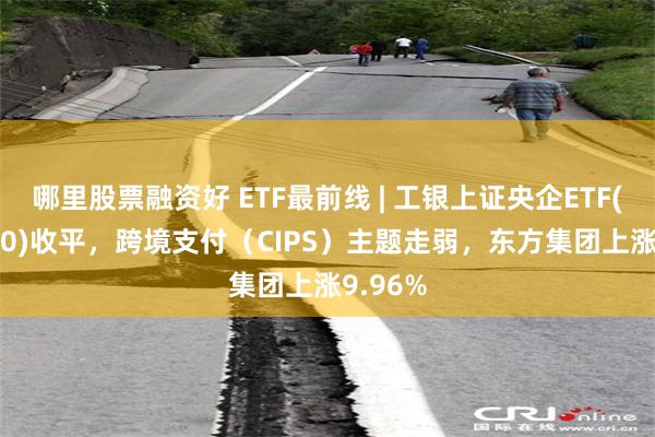 哪里股票融资好 ETF最前线 | 工银上证央企ETF(510060)收平，跨境支付（CIPS）主题走弱，东方集团上涨9.96%