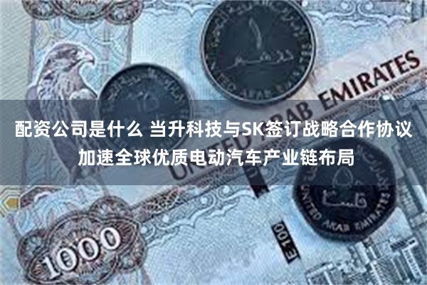 配资公司是什么 当升科技与SK签订战略合作协议 加速全球优质电动汽车产业链布局