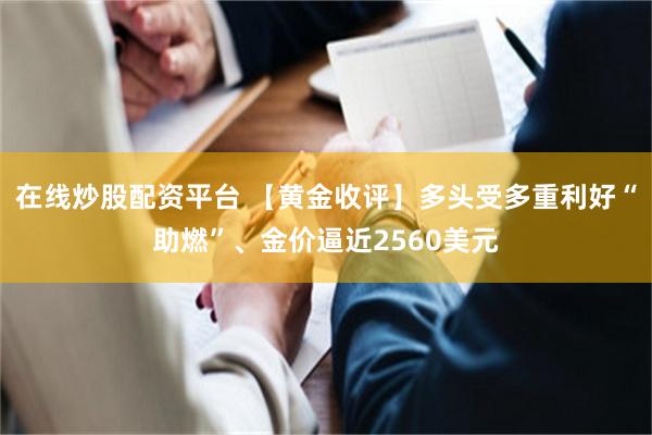 在线炒股配资平台 【黄金收评】多头受多重利好“助燃”、金价逼近2560美元