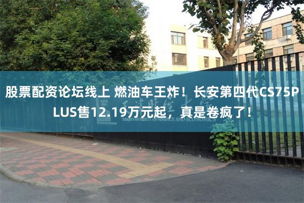 股票配资论坛线上 燃油车王炸！长安第四代CS75PLUS售12.19万元起，真是卷疯了！