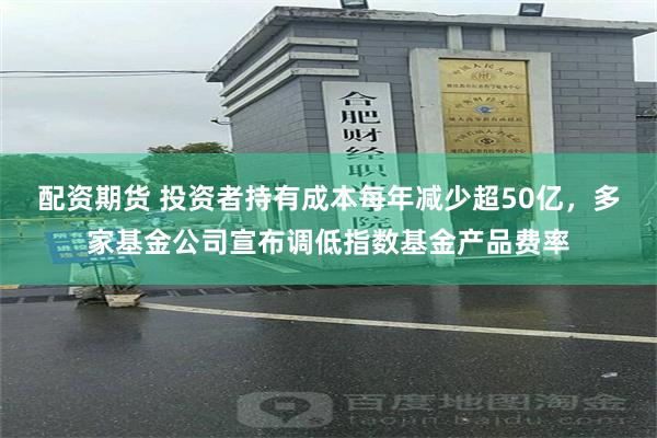 配资期货 投资者持有成本每年减少超50亿，多家基金公司宣布调低指数基金产品费率