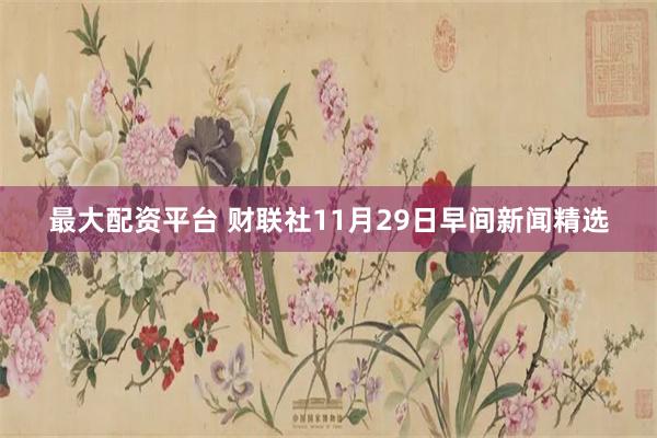 最大配资平台 财联社11月29日早间新闻精选