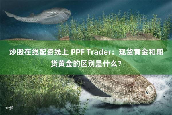 炒股在线配资线上 PPF Trader：现货黄金和期货黄金的区别是什么？