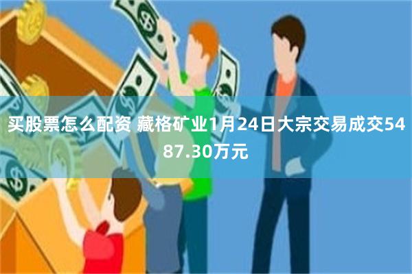 买股票怎么配资 藏格矿业1月24日大宗交易成交5487.30万元