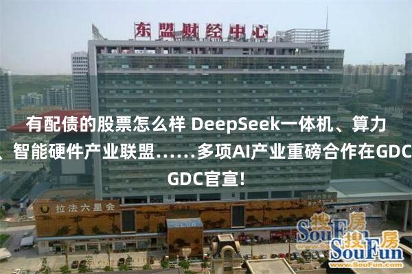 有配债的股票怎么样 DeepSeek一体机、算力超市、智能硬件产业联盟……多项AI产业重磅合作在GDC官宣!