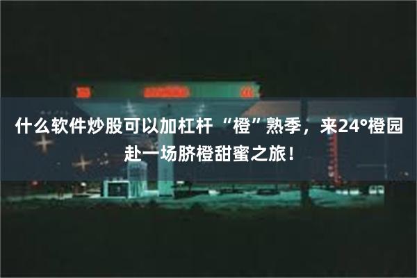 什么软件炒股可以加杠杆 “橙”熟季，来24°橙园赴一场脐橙甜蜜之旅！