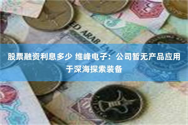 股票融资利息多少 维峰电子：公司暂无产品应用于深海探索装备